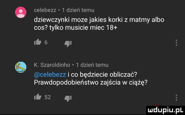 ce ebezz   dz eremu dziewczynki moze jakies korki z matmy albo cos tylko musicie miec    it   n k szaroldinho   dzień temu celebezz i co będziecie obliczać prawdopodobieństwo zajścia w ciążę ni