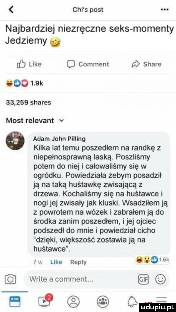 chi s post najbardziej niezręczne seks momenty jedziemy ó b like d comment d stare cdd    k        shares most relevant v   adam john filling kilka lat temu poszedłem na randkę z niepełnosprawną laską. poszliśmy polem do niej i celowaliśmy się w ogródku. powiedziała zebym posadził ją na taką huśtawkę zwisającą z drzewa. kochaliśmy się na huśtawce i nogi jej zwisaly jak kluski. wsadzilem ją z powrotem na wózek i zabrałem ją do środka zanim poszedlem ijej ojciec podszedl do mnie i powiedzial cicho dzięki większość zostawiają na huśtawce  w like repry oiom writeacomment fe  q