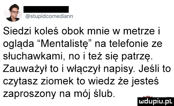 stupidcomediann siedzi koleś obok mnie w metrze i ogląda mentalistę na telefonie ze słuchawkami no i też się patrzę. zauważył to i włączył napisy. jeśli to czytasz ziomek to wiedz że jesteś zaproszony na mój ślub