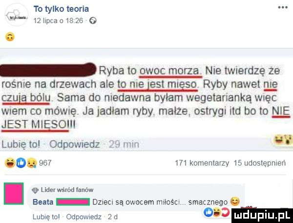 to tylko teoria    upca a m    g ryba to owoc morza nie twierdzę że rośnie na drzewach ale to me est mlgso ryby nowel w czu bólu sama do niedawna byłam wegetarianką więc wiem co mówię ja jadłam ryby małża ostrygi ind bo lo jest mięso lubię to odpowiedz ii mm o.     m komentarzy    udostępnień i   m. wśród fanow sun dzlecl są owocem miesci smacznego. lubięlol odpowiedz  a