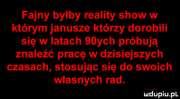 fajny byłby reality show w którym janusze którzy dorobili się w latach   ych próbują znaleźć pracę w dzisiejszych czasach stosując się do swoich własnych rad