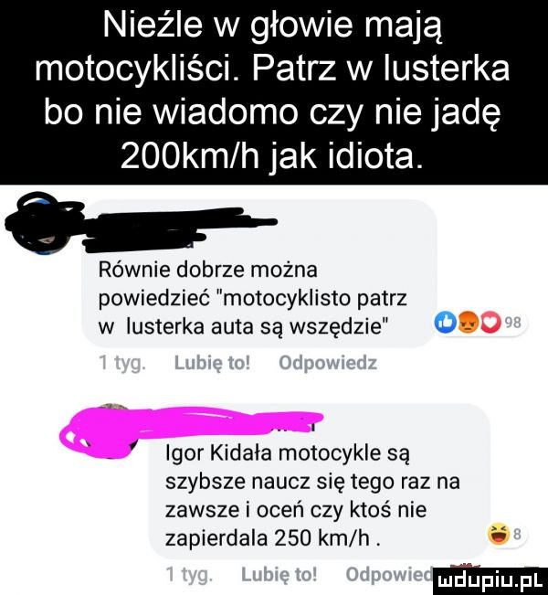nieźle w głowie mają motocykliści. patrz w lusterka bo nie wiadomo czy nie jadę    km h jak idiota. o równie dobrze można powiedzieć motocyklista patrz w lusterka auta są wszędzie     igor kidała motocykle są szybsze naucz się tego raz na zawsze i oceń czy ktoś nie zapierdala     km h