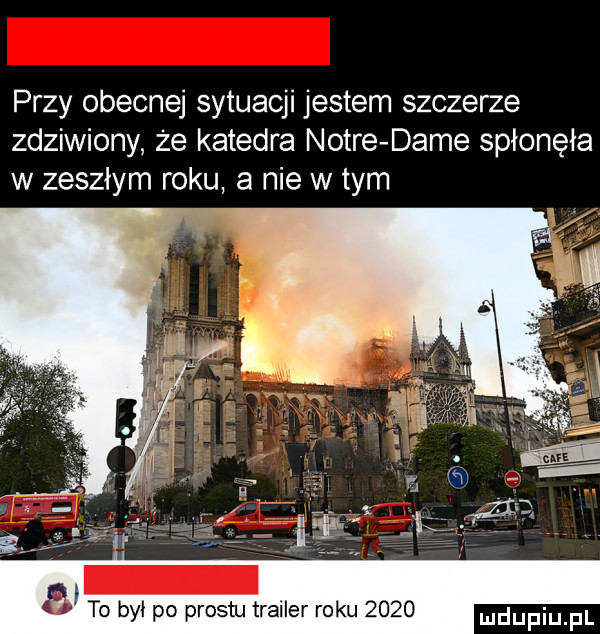 przy obecnej sytuacji jestem szczerze zdziwiony że katedra notce dame spłonęła w zeszłym roku a nie w tym to był po prestu trailer roku