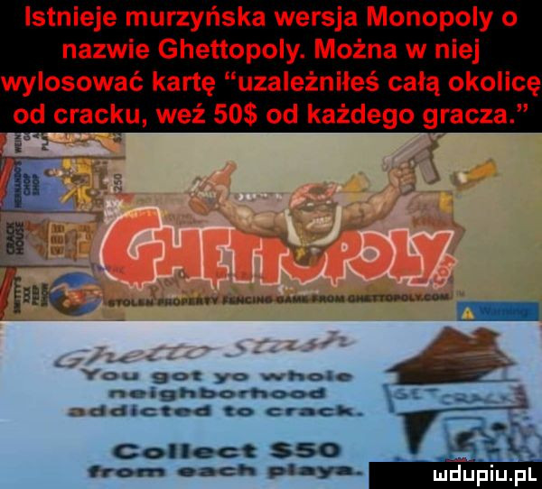 istnieje murzyńska wersja monopoly o nazwie ghettopoly. można w nie wylosować kartę uzależniłeś całą okolicę od cracku weź    od każdego gracza y-u    yo wien nolghbow addict i. crack