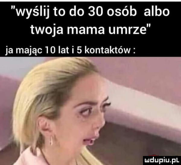 wyślij to do    osób albo twoja mama umrze ja mając    lat i   kontaktów meupiupl