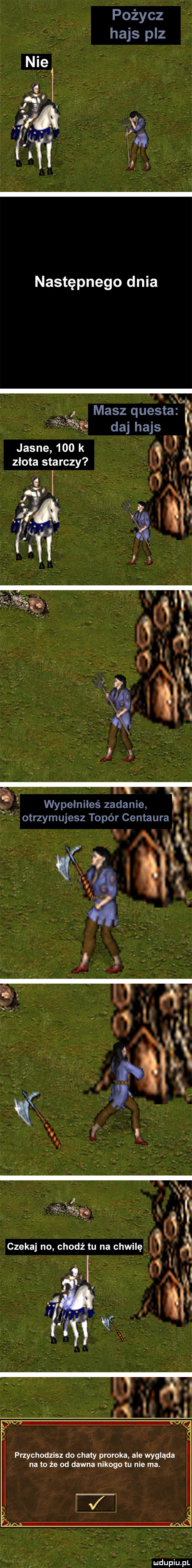 następnego dnia masz questa f   daj hajs jasne    k.  . złota starczy f i l h wypełniłeś zadanie. otrzymujesz topór centaura o     v. i czekaj no chodź tu na chwilę a f nów przychodzisz do chaty proroka ale wygląda na to że od dawna nikogo tu nie ma. mhupiu pl