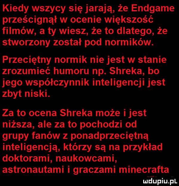 kiedy wszyły się jarają że endgame prześcignął w ocenie większość filmów a ty wiesz że to dlatego że stworzony został pod normików. przeciętny normik nie jest w stanie zrozumieć humoru np. shreka bo jego współczynnik inteligencji jest zbyt niski. za to ocena shreka może i jest niższa ale za to pochodzi od grupy fanów z ponadprzeciętną inteligencją którzy są na przykład doktorami naukowcami astronautami i graczami minecrafta lai hupiupl