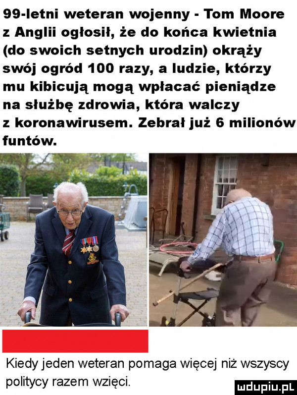 istni weteran wojenny tom moore z anglii ogłosił że do końca kwietnia do swoich setnych urodzin okrąży swój ogród     razy a indzie którzy mu kibicują mogą wpłacać pieniądze na służbę zdrowia która walczy z koronawirusem. zebrał już   milionów funtów. kiedyjeden weteran pomaga więcej niż wszyscy politycy razem wzięci