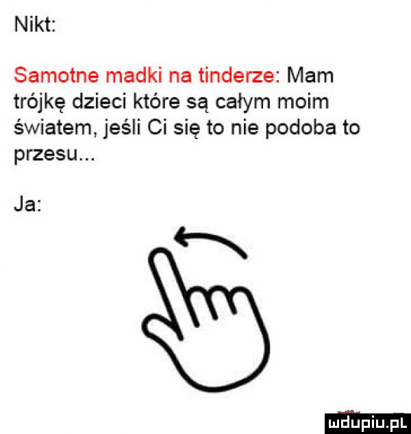 nikt samotne madki na tonderze mam trójkę dzieci które są całym moim światem jeśli ci się to nie podoba to przesu. ja