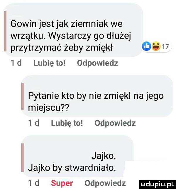 gowin jest jak ziemniak we wrzątku. wystarczy go dłużej przytrzymać żeby zmiękł       d lunięto odpowiedz h pytanie kto by nie zmiękł na jego miejscu  d lunięto odpowiedz h jajko. jajko by stwardniało.  d super odpowiedz