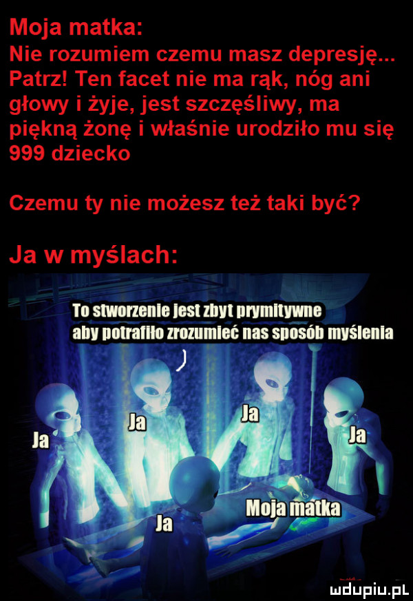 moja matka nie rozumiem czemu masz depresję. patrz ten facet nie ma rąk nóg ani głowy i żyje jest szczęśliwy ma piękną żonę i właśnie urodziło mu się     dziecko czemu ty nie możesz też taki być ja w myślach ted slmmnlo ios lal iii wiiiiwiio ii unimil mlllllllllć nas suosńll iiiyśiiiiiii
