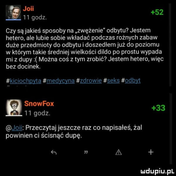 v joli     godz.    czy są jakieś sposoby na zwężenie odbytu jestem hetero ale lubie sobie wkładać podczas rożnych zabaw duże przedmioty do odbytu i doszedlem już do poziomu w którym takie średniej wielkości dildo po prestu wypada mi z dupy można coś z tym zrobić jestem hetero. więc bez docinek. klclochgﬁa medycyna zdrowie seks odon snowfox     godz.    przeczytaj jeszcze raz co napisałeś. żal powinien ci ścisnąć dupę.      a