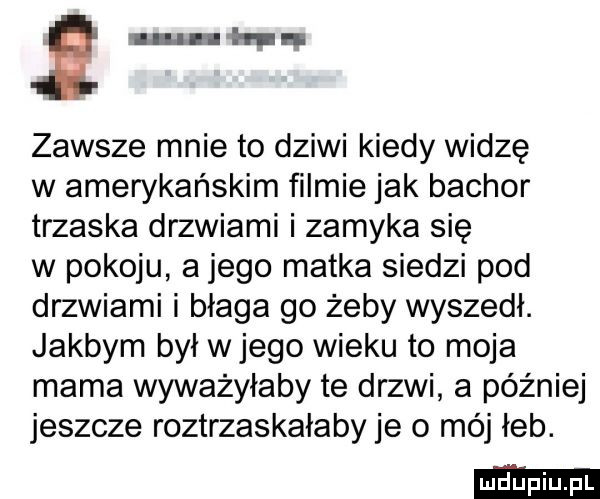u hun zawsze mnie to dziwi kiedy widzę w amerykańskim filmie jak bachor trzaska drzwiami i zamyka się w pokoju a jego matka siedzi pod drzwiami i błaga go żeby wyszedł. jakbym był wjego wieku to moja mama wyważyłaby te drzwi a później jeszcze roztrzaskałaby je o mój łeb