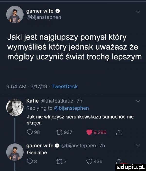 gamer wice   v. bijanstephen jaki jest najgłupszy pomysł który wymyśliłeś któryjednak uważasz że mógłby uczynić świat trochę lepszym      am      i  tweetdeck a katie thalcatkatie  h v i replying to biianstephen jak nie włączysz kierunkowskazu samochód nie skręca q         .      gamer wice. bijansłephen  h v. genialne. t q   l   o     i