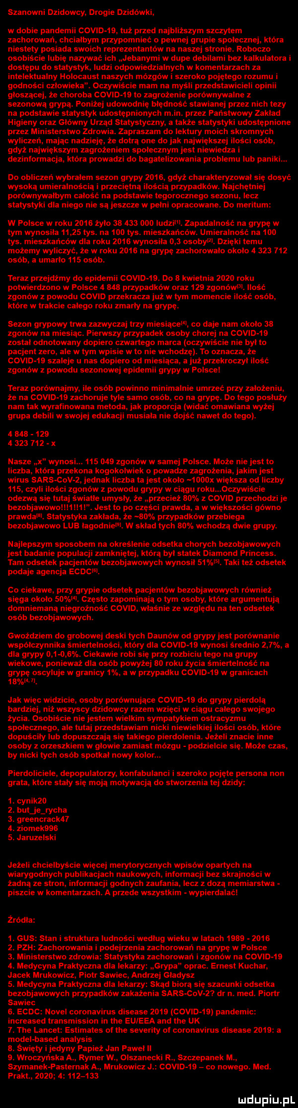surowni dlidowcy. drogie dzidówki w dobie pandemii camp         przed najblizszym szczytem zachomwań chcialbym przypomnieć o pewnej grupie spolecznej ktora niestety posiada swoich reprezentantów na naszej stronie roboczo osubiścle lubię nazywać it jebanyml w dupe debilami hel kalkulalnrz i dostepu do statystyk. ludzi odpowiedzialnych w komentarzach za intelektualny holocaust naszych mólgńw i szeroko pojętemu rozumu i godności człowieka. oczywiście mam na myśli przedstawicieli obi głoszącej że choroba comb    to zagrożenie porównywalne z sezonową grypą. poniżej udowodnie btednośc stawianej przez nich lezy na podstawie statystyk udostępnionych m in. przez panstwowy zaklad hi edy oraz glowny urząd statystyczny a także statystyki udostępnione przez ministerstwo zdrowia. zapraszam do lektury moich skromnych wyliczeń. mając nadzieję że dotrą one do jak największej ilości osób gdyz największym zagrożeniem społecznym jest nie iedza i dezinformacja która prowadzi do bagatelizowania problemu lub paniki. do obliczen wybralem sezon grypy    s gdyż charakteryzowal sie dąsy wysoka umieralnością i przeciętną ilością przypadkow. najchetniej porownywalbym catośii. na podstawie tegorocznego sezonu lei z statystyki dla niego nie sa jeszcze w pelni opracowane. do meritum w polsce w roku    s żyto        ooo liidzim zapadalność na grypę w tym wynosila       tys. na     tys. mieszkańców. umieralność na     tys. mieszkańców dla roku    s wynosila     osobom. dzieki temu mozemy wyliczyo ze w roku      na grypę zachorowalo okolo   sza     osób a uniarlo     osob teraz przejdźmy do epidemii covid   . do   kwietnia zęzo roku potwierdzono w polsce   w przypadkow oraz     zgonowm. ilośc zgonowz powodu cafu przekracza już w tym momencie ilono osob ktore w trakcie calego roku many na grypę. sezon grypowy trwa zazwyczaj trzy miesiącem co daje nam okolo as zgnnńw na miesiac. pierwszy przypadek osoby chor a covths zostal odnotowany dopiero czwartego marca oczywiscie nie byl to pacjent zero ale w tym w e w to nie wchodze. to oznacza że covtd ts szaleje u nas dap ero od miesiąca a już przekroczyl ilośc zgoniiw z powodu sezonowej epidemii grypy w polsce teraz porównajmy. ile osob powinno minimalnie umrzec przy zalozeniu że na como    zachoruje tyle samo osób co na grypę. do tego posłuży nam tak wyrafinowana metoda. jak proporcja widać omawiana wyzej grupa debili w swojej edukacji musiala nie dniśt nawet do tego. adua              x nasze it wynosi.         zgonow w samej polsce. moze nie jest to liczba kac ira przekona kogokolwiek o powadze zagrożenia. jakim jest wirus sarscov z jednak liczba ta jest okolo  ooox koza od liczby     czyli osci zgoniiw z powodu grypy w ciągu roku  czywiscie odezwą sie tutaj światle umysly że przecież air. z covm przechodzi je bezobjawowollttm list to po czesci prawda a w wiekszosci gowno prawda i. statystyka zaklada że     . przypadkow przebiega bezobjawowo lub lagodniem. w sklad tych    wchodzą dwie grupy. najlepszym sposobem na okreslenie odsetka chorych bezobjawowych jest badanie populacji zamknietej ktora byl statek diamond princess. tarn odsetek pacjentow bezobjawowych wynosit    l l. taki też odsetek podaje agencja anne sl. co ciekawe. przy grypie odsetek pacjentow bezobjawowych również siega okolo    czesto zapominają o tym osoby ktore argumentują domniemaną niegrożnośc covm właśnie ze wzgledu na ten odsetek osob bezobjawowych. gwoździem do grobowej deski tych daunow od grypy jest porownanie wspolczynnika śmiertelności który dla csma    wynosi srednio     a dla grypy d     . ciekawie robi sie przy rozbiciu tego na grupy wiekowe ponieważ dla osób powyżej ao roku życia śmiertelność na grypę oscyluje w granicy  . a w przypadku como    w granicach    il. jak więc widzicie. osoby porównujące covid    do grypy pierdolą barcz niż wszyscy dzidowcy razem wzięci w ciagu calego swojego ży osob e nie jestem wielkim sympatykiem ostracyzmu społecznego. ale tutaj przedstawiam n ki niewielkie śni osób. które dopuściły lub dopuszczają się takiego pierdolenia. jezeli znacie inne osoby z orzeszkiem w glowie zamiast mózgu podzielcie się. może czas. by nicki tych osób spotkal nowy kolor. pierdolioiele depopulatorzy kontabutarioi i szeroko pojęte persona non grata. ktore staty się moja motywacją do stworzenia tej dzidy  . cynik    . but je richa  . greencrackn a. ziomekqbg s. jaruzelski jeż chcielbyście więcej merytorycznych wp ow opartych na wiarygodnych publikacjach naukowych intonnacji bez skrajności w żadna ze stron informacji godnych zaufania lecz z dozą memiarstwa piszcie w komentarzach. a przede wszystkim wypierdalać żródła  . gus stan i struktura ludności wedlug wieku w latach            . pati zachorowali podejrzenia zachorowali na grypę w polsce  . ministerstwo zdrowia statystyka zachorowań i zgonów na csma     . medycyna praktyczna dla lekarzy grypa oprac. ernest kuchar jacek mrukowicz piotr siwiec. andrzej gladysz  . medycyna praktyczna dla lekarzy skąd biorą się szacunki odsetka bezobjawowych przypadków zakażenia sars ctv z dr n. med. piortr siwiec s. ecmc nobel coronavirus diseuse      covid    pandemic increased transmission in tee euieea and tee uk  . tee lancet estimates of tee severity ot coronavirus diseuse      a modebbased analysis a. święty i jedyny papież jan pawel ll  . wroczynska a romer w. olszanecki r szczepanek m. szymanek pasternak a mrukowicz l comb  s co nowego. med. prast.      a