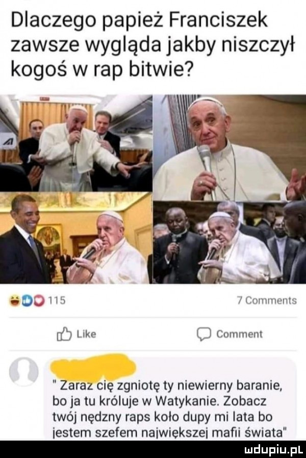 dlaczego papież franciszek zawsze wygląda jakby niszczył kogoś w rap bitwie    ha mmmmm b like common zaraz cię zgniotę ty niewierny baranie bo ja tu króluje w watykanie. zobacz twój nędzny raps koło dupy mi lata bo iestem szefem naiwiekszei mafii świata