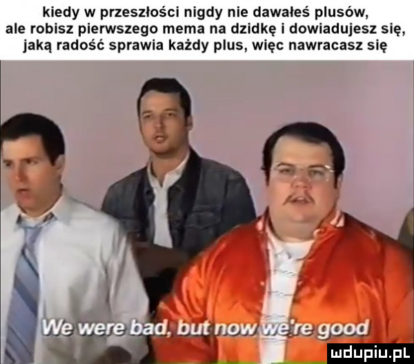kiedy w przeszłości nigdy nie dawałes plusów ale robisz pierwszego mema na dziwkę i dowiadujesz się jaką radość sprawia każdy plus więc nawracasz się i wu gry mami