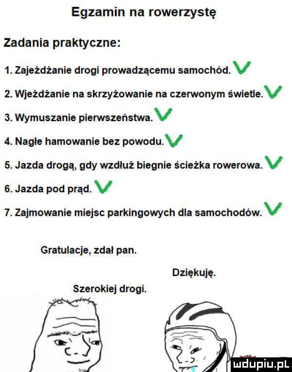 egzamin na rowerzystę zadania praktyczne  . zaje zdżanie drogi prowadzącemu samochód. v  . wjeżdżanie na skrzyżowanie na czerwonym świece v   wymuszanie pierwszeństwa v  . nagie hamowanie bez powoduv  . jazda drogą gdy wzdiu z biegnie ścieżka rowerowa. v  . jazda pod prąd. v   zajmowanie miejsc parkingowych dla samochodów. v gratulacje zdal pan. dziękuję. szerokiej drogi