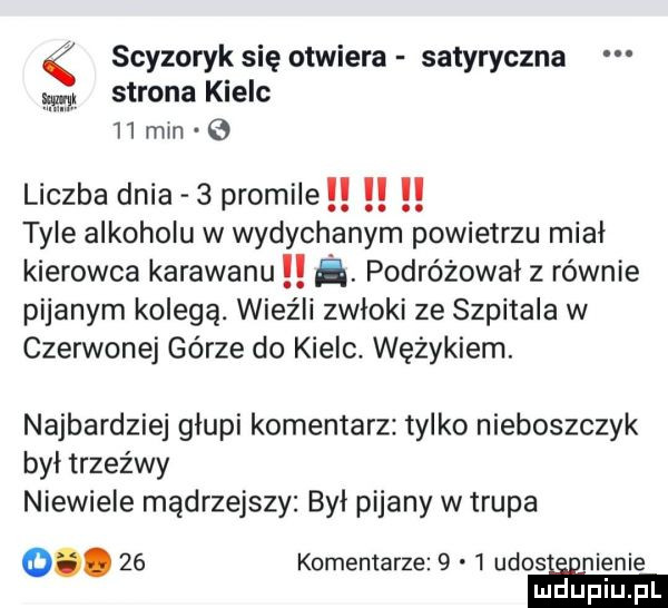 scyzoryk się otwiera satyryczna strona kielc    min liczba dnia   promile tyle alkoholu w wydychanym powietrzu mial kierowca karawanu ﬂ. podróżował z równie pijanym kolegą. wieźll zwłoki ze szpitala w czerwonej górze do kielc. wężykiem. najbardziej głupi komentarz tylko nieboszczyk był trzeźwy niewiele mądrzejszy byl pijany w trupa o.    komentarze     udosaeenienie