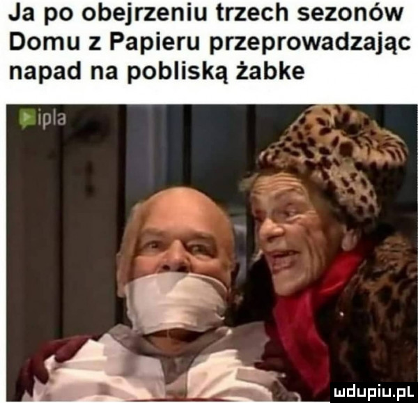 ja po obejrzeniu trzech sezonów domu z papieru przeprowadzając napad na pobliską żabce
