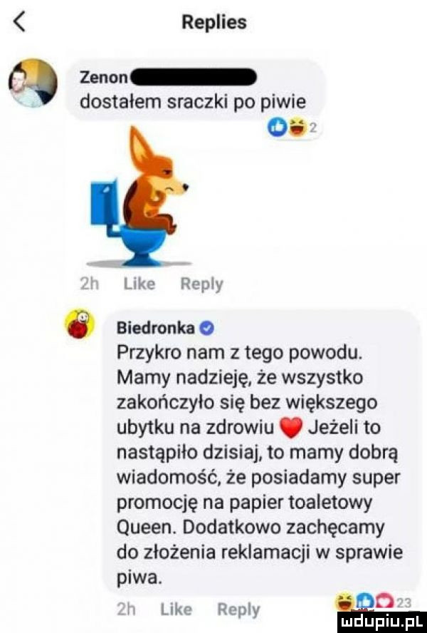 replies zenon dostałem sraczki po piwie o. like repry a biedronka o przykro nam złego powodu. mamy nadzieję że wszystko zakończyło się bez większego ubytku na zdrowiu. jeżeli to nastąpiło dzisiaj to mamy dobrą wiadomość że posiadamy super promocję na papier toaletowy queen. dodatkowo zachęcamy do złożenia reklamacji w sprawie piwa.  . j like repry nidupiu f