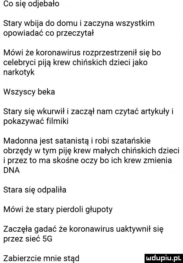 co się odiebalo stary wbija do domu i zaczyna wszystkim opowiadać co przeczytał mówi że koronawirus rozprzestrzenił się bo celebwci piją krew chińskich dzieci jako narkotyk wszyscy beka stary się wkurwil i zaczął nam czytać artykuły i pokazywać filmiki madonna jest satanistą i robi szatańskie obrzędy w tym piję krew małych chińskich dzieci i przez to ma skośne oczy bo ich krew zmienia dna stara się odpaliła mówi że stary pierdoli glupoty zaczęła gadać że koronawirus uaktywnił się przez sieć  g zabierzcie mnie stąd