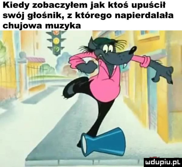 kiedy zobaczylem jak ktoś upuścił swój głośnik z którego napierdalała chujowa muzyka atx lik