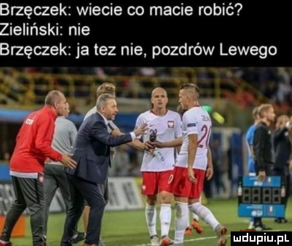 brzęczek wiecie co macie robić zieliński nie brzęczek ja tez nie pozdrów lewego f. urdutjeel