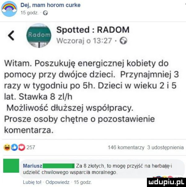 dej. mam horom curie    godz   spotted radom wczoral o       o witam. poszukuję energicznej kobiety do pomocy przy dwójce dziecl przynajmniej   razy w tygodniu po  h. dzieci w wieku   i   lat. stawka   zi h możliwość dłuższej współpracy. prosze osoby chętne o pozostawienie komentarza. oo     me komentarzy   udoslępmema. mariusz za a zbych lo mogę przyjść na herbatę i udznelm chwilowego wsparcia moralnego lumęml odpowiedz    an