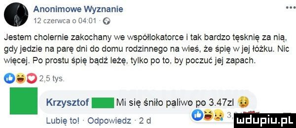 anonimowe wyznanie    zen ma o    m o jestem cholernie zakochany we wspollokatorce i tak bardzo tęsknię za nią gdyjedzxe na parę dni do domu rodzmnegc na was ze śpię wie łóżku nu wiecej po prestu śpię badż łażę tylko pęto. by poczuć jej zapach o. abakankami krzysztof ms się śniło paliwo po     z. lubwęto odpowedz aa zsws