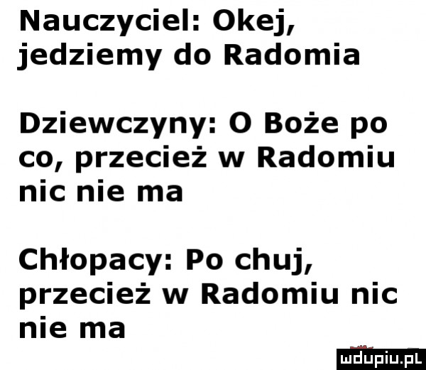 nauczyciel okej jedziemy do radomia dziewczyny o boże po co przecież w radomiu nic nie ma chłopacy po chuj przecież w radomiu nic nie ma