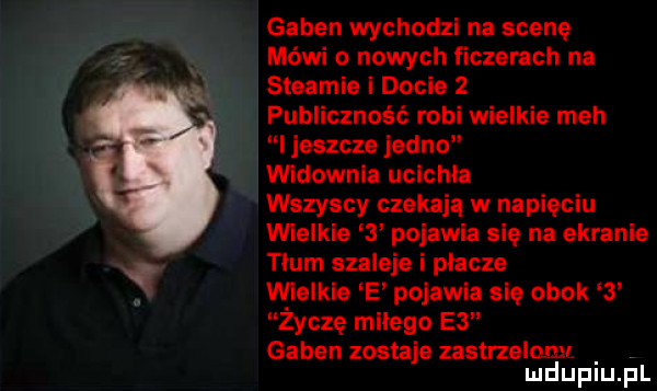 guben wychodzi na scenę mówi o nowych fiszerach na steamie i dośle   publiczność robi wielkie meh i jeszcze jedno widownia ucichła wszyscy czekają w napięciu wielkie   pojawia się na ekranie tlum szaleje i placze wielkie e pojawia się obok   życzę milego e  guben zostaje zastrzelony mduplu pl