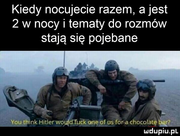 kiedy nocujecie razem a jest   w nocy i tematy do rozmów stają się pojebane wink hitler would funk ane of us for a chocolaté ludupiu. pl