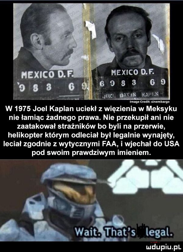 mexico. l naxnconr. s   a a     my na kai i mmm w nur w      joel kaplan uciekl z więzienia w meksyku nie łamiąc żadnego prawa. nie przekupil ani nie zaatakował strażników bo byli na przerwie helikopter którym odleciał był legalnie wynajęty lecial zgodnie z wytycznymi fca i wjechal do usa pod swoim prawdziwym imieniem.   n f walt. trat s legal. lu iu. pl