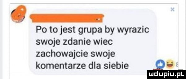 q po tojest grupa by wyrazic swoje zdanie wiec zachowajcie swoje komentarze dla siebie gf