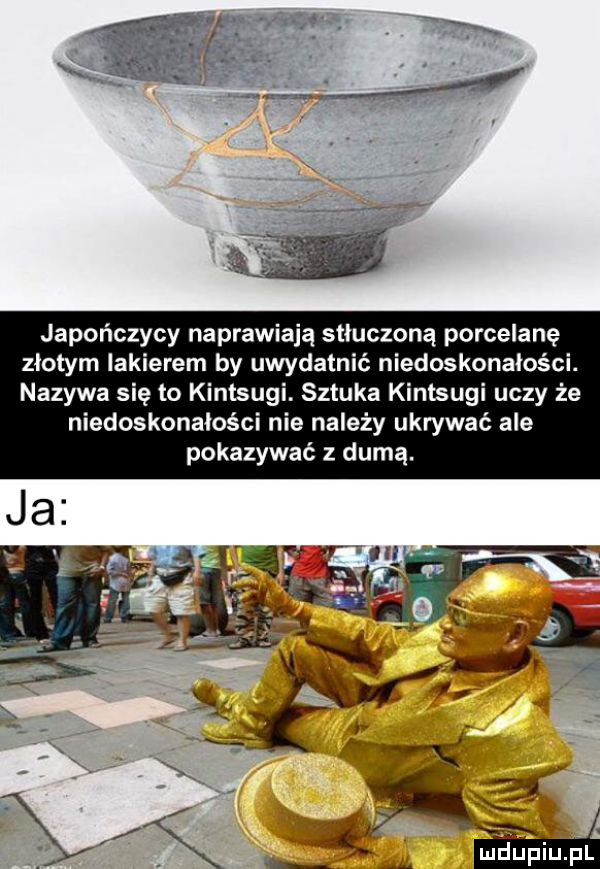 japończycy naprawiają stłuczoną porcelanę złotym lakierem by uwydatnić niedoskonałości. nazywa się to kintsugi. sztuka kintsugi uczy że niedoskonałości nie należy ukrywać ale pokazywać z dumą