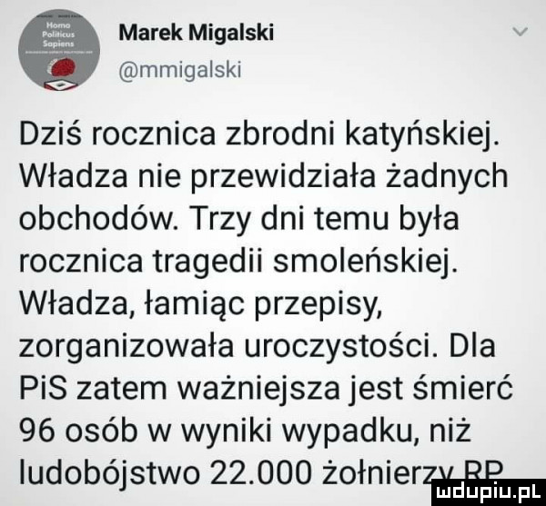 marek migalski mmigalski dziś rocznica zbrodni katyńskiej. władza nie przewidziała żadnych obchodów. trzy dni temu była rocznica tragedii smoleńskiej. władza łamiąc przepisy zorganizowała uroczystości. dla pis zatem ważniejsza jest śmierć    osób w wyniki wypadku niż ludobójstwo        żołnierza d uplu pl