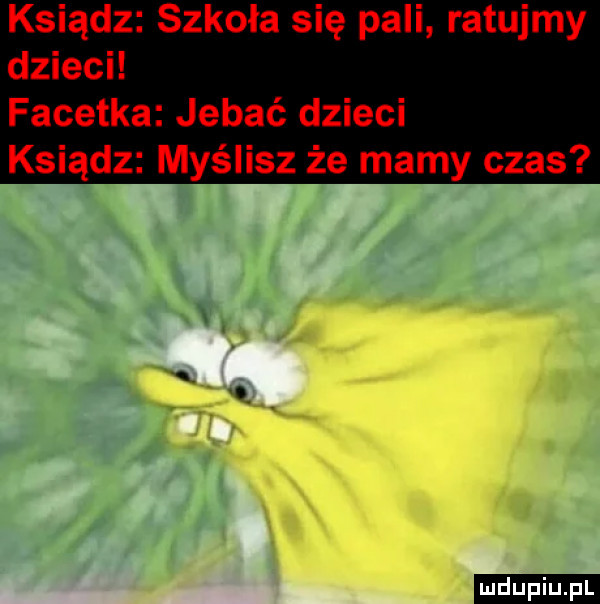 ksiądz szkoła się pali ratujmy dzieci facetka jebać dzieci ksiądz myślisz że mamy czas ludu iu. l