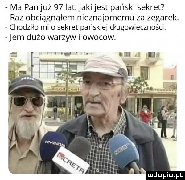 ma panjuż    lat jaki jest pański sekret raz obciągnąłem nieznajomemu za zegarek. chodziło mi o sekret pańskiej długowieczności. jem dużo warzyli owoców wn u h i ll