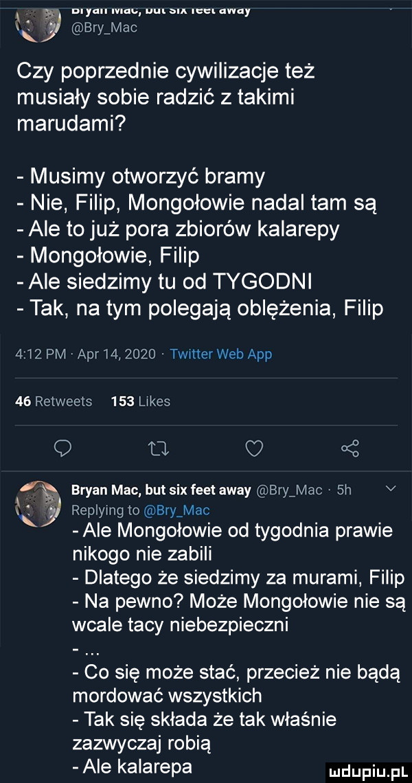 myun mm mn sm mm away lj b m k ry ac czy poprzednie cywilizacje też musiały sobie radzić z takimi marudami musimy otworzyć bramy nie filip mongołowie nadal tam są ale to już pora zbiorów kalarepy mongołowie filip ale siedzimy tu od tygodni tak na tym polegają oblężenia filip     pm aar       . twmerweb aap    retweets     limes q u oś bryan mac hut sax flet away brnyac  h v k replymg to bryamac ale mongołowie od tygodnia prawie nikogo nie zabili dlatego że siedzimy za murami filip na pewno może mongołowie nie są wcale tacy niebezpieczni co się może stać przecież nie bedą mordować wszystkich tak się składa że tak właśnie zazwyczaj robią ale kalarepa ndufiu fl