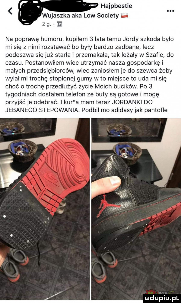 hajpbestie w jeszka aka law sowiety na oprawę humoru kupiłem   lata temu jardy szkoda było mi ię z nimi rozstawać bo były bardzo zadbane lecz podeszwa się już starła i przemakała tak leżały w szafie do czasu. postanowiłem wiec utrzymać nasza gospodarkę i małych przedsiębiorców wiec zaniosłem je do szewca żeby wylał mi trochę stopione gumy w to miejsce to uda mi się choć a trochę przedłużyć życie moich bucików. po   tygodniach dostałem telefon ze buty są gotowe i moge przyjść je odebrać. kur a mam teraz jordankl do jebanego stepowania. podbił mo adidasy jak pantofle