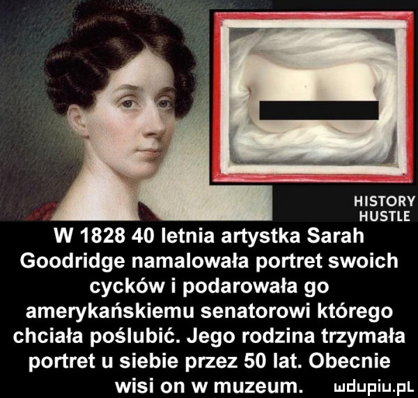 histony hustle w         letnia artystka sarah goodridge namalowała portret swoich cycków i podarowała go amerykańskiemu senatorowi którego chciala poślubić. jego rodzina trzymała portret u siebie przez    lat. obecnie wisi on w muzeum. udupiu p