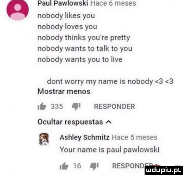 paul pawlowski hace   meses nobody limes y-u nobody loves y-u nobody thinks y-u re pratty nobody wams to talk to y-u nobody watts y-u to live dont wowry my nade is nobody     mostrar menos nb     ql responder ocultar respuestas a ashley schmitz hace   meses your nade is paul pawlowski g    g rasponom