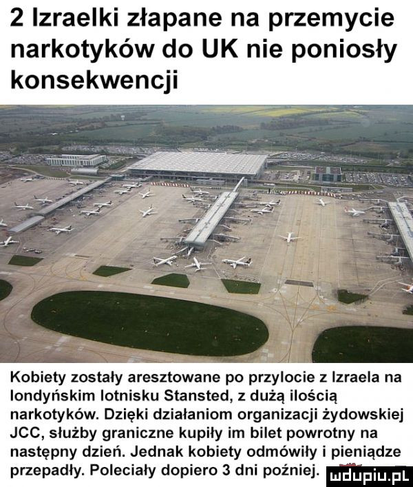 lzraelki złapane na przemycie narkotyków do uk nie poniosły konsekwencji kobiety zostały aresztowane po przylocie izraela na londyńskim lotnisku stansted z dużą ilością narkotyków. dzięki działaniom organizacji żydowskiej jvc służby graniczne kupiły im bilet powrotny na następny dzień. jednak kobiety odmówiły i pieniądze przepadly. polecialy dopiero   dni później