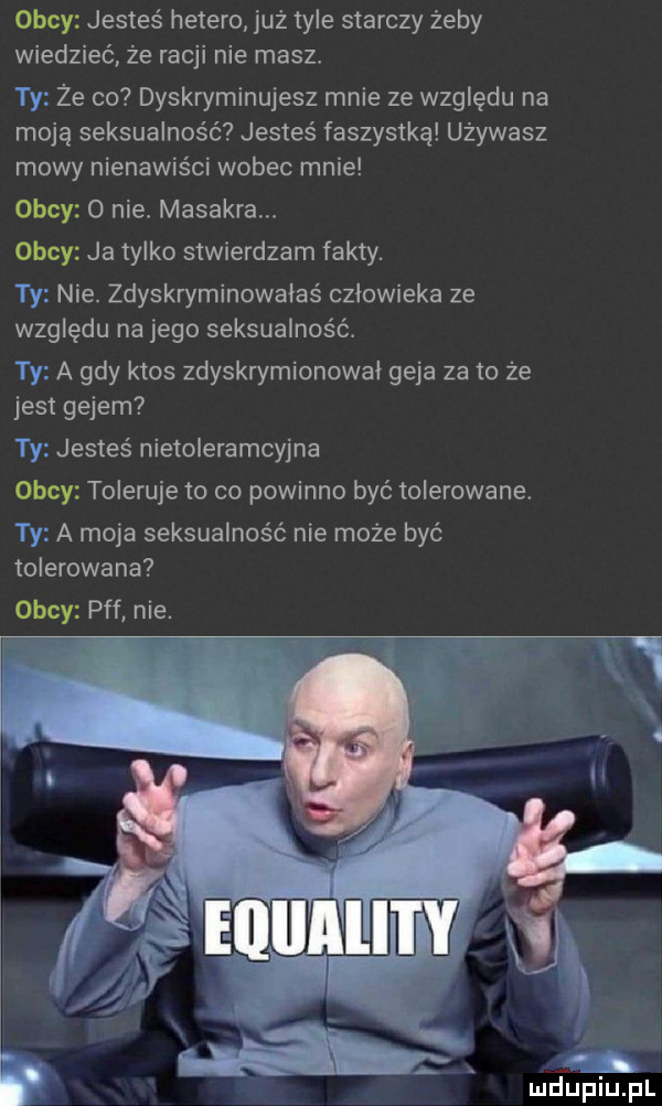 obcy jesteś hetero już tyle starczy żeby wiedzieć że racji nie masz. że co dyskryminujesz mnie ze względu na moją seksualność jesteś faszystką używasz mowy nienawiści wobec mnie obcy   nie masakraw obcy ja tylko stwierdzam fakty. nie. zdyskryminowałaś czlowieka ze względu na jego seksualność. a gdy ktos zdyskrymionowal geja za to że jest gejem i. jesteś nietolerancyjna obcy toleruje to co powinno być tolerowane. a moja seksualność nie może być tolerowane obcy pff nie. abakankami y. wdupitjfl