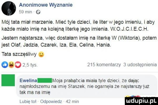 anonimowe wyznanie    mm   mój tata midi marzenie. mieć  er dzieci ile literwjego imieniu i aby każde minio imię na kolejną literkę jego imienia. w o j c i e c h. jestem najstarsza. więc dostałam imię na literkę w vinktoria potem jest olaf. jedna. czarek iza ela celina. hania tata szczęśliwy.         las     komenlavzy   udoslepmeme. ewelina moja prababcia miała  er dzieci ze dając najmlodszemu na inne staszek me ogarneia ze najslarszyjuz tak ma na igle lubieml odpowiedz   mm luduplu l