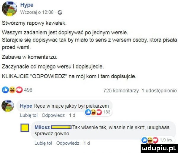 hyle mwmw na stwórzmy rapowy kawałek. waszym zadaniem jest dopisywac pojemnym weksle starajcie się dopisywać tak by miało to sens wersem osoby które pisała przed wami. zabawa w komentarzu zaczynacie od mojego wersu i dopisujscwe. klikajcie odpowiedz na mój kom i tam dopisujcie.             kumenlarzy udoslepmeme hyle ręce w mące jakby był piekarzem lubletol odpmwedz   d milan tak wlasme tak wlasnie me skm uuughaaa sprawdz gowno lamę mi odpuwwedz   a
