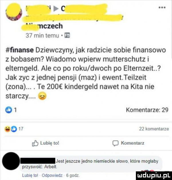 much    min temu ee finanse dziewczyny. jak radzicie sobie finansowo z bobasem wiadomo wpierw mutterschutz i elterngeld. ale co po roku dwoch po elternzeit. jak zyc z jednej pensji maz i ewentteiizeit zona. abakankami te     kindergeld nawet na kita nie starczy. o   komentarze    o w komentarze lubięio o komentarz jest jeszcze jedno niemieckie eiowo kac ire mogłaby przyswoić arbeit rumem oauomeuz adua ludupi pl