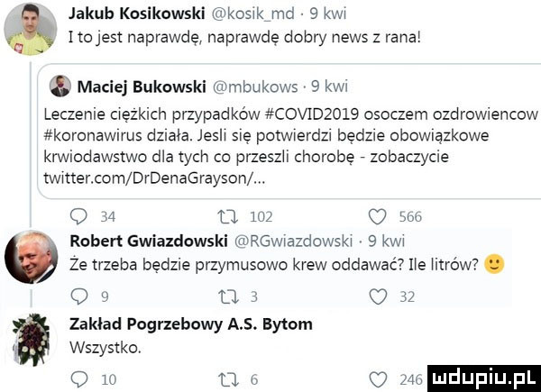 jakub kosikowski kosxkimd   kwa itojest naprawdę naprawdę dobry news   rana. maciej bukowski anmbukows   kw leczenie ciężkich przypadków coerzow osoczem ozdrowiencow koronawirus dzlala. josh się pctwlerdzl będzie obowiązkowe krwiodawstwo dla tych co przeszli chorobę zobaczycie twitterxcm drdenagrayson w q    d     suw robert gwiazdowski mrwaazdowskw   kwa ze trzeba będzie przymusowo krew oddawać ue harów. o   u s u    zakład pogrzebowy a s. bytom wszystko u o o