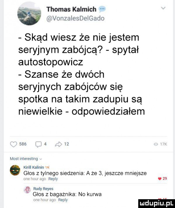 av. thomas kalmich w ﬁfvonza eide gwdo skąd wiesz że nie jestem seryjnym zabójcą spytał autostopowicz szanse że dwóch seryjnych zabójców się spotka na takim zadupiu są niewielkie odpowiedziałem       i most ice esu g kall kaim głos z tylnego s edzenia a ze   jeszcze mniejsze fed v v    n rudyreyes głos z bagaznika no kurwa